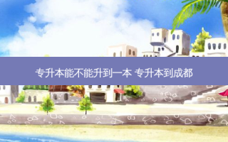 专升本能不能升到一本 专升本到成都