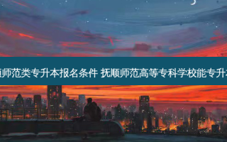 抚顺师范类专升本报名条件 抚顺师范高等专科学校能专升本么