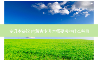专升本决议 内蒙古专升本需要考些什么科目