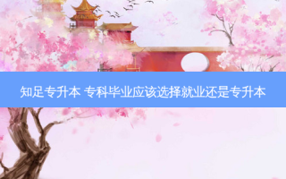 知足专升本 专科毕业应该选择就业还是专升本