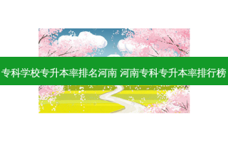 专科学校专升本率排名河南 河南专科专升本率排行榜