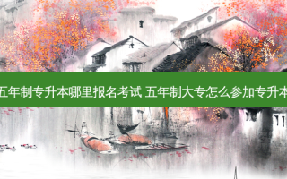 五年制专升本哪里报名考试 五年制大专怎么参加专升本