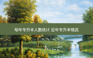 每年专升本人数统计 近年专升本情况