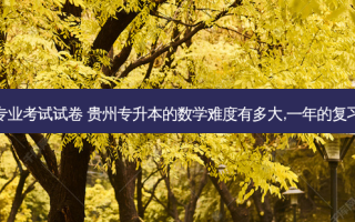 贵州省专升本专业考试试卷 贵州专升本的数学难度有多大,一年的复习计划怎么安排