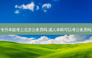 专升本能考上北京公务员吗 成人本科可以考公务员吗