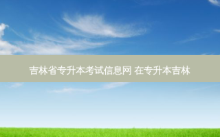 吉林省专升本考试信息网 在专升本吉林