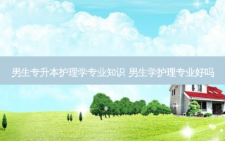 男生专升本护理学专业知识 男生学护理专业好吗