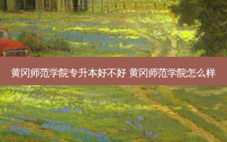黄冈师范学院专升本好不好 黄冈师范学院怎么样