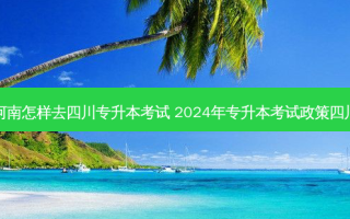 河南怎样去四川专升本考试 2024年专升本考试政策四川