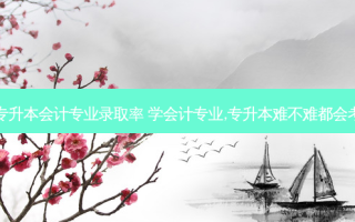 高职专升本会计专业录取率 学会计专业,专升本难不难都会考什么