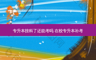 专升本挂科了还能考吗 在校专升本补考