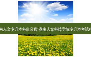 湖南人文专升本科目分数 湖南人文科技学院专升本考试科目