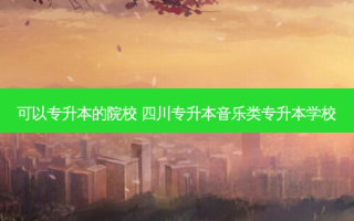 可以专升本的院校 四川专升本音乐类专升本学校