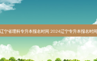 辽宁省理科专升本报名时间 2024辽宁专升本报名时间