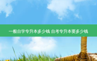 一般自学专升本多少钱 自考专升本要多少钱