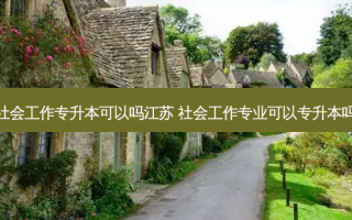 社会工作专升本可以吗江苏 社会工作专业可以专升本吗