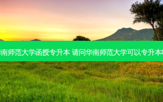 华南师范大学函授专升本 请问华南师范大学可以专升本吗