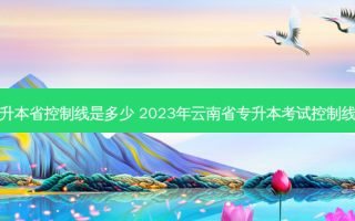 云南专升本省控制线是多少 2023年云南省专升本考试控制线是多少