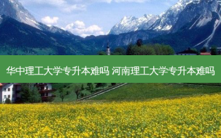华中理工大学专升本难吗 河南理工大学专升本难吗
