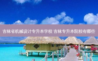 吉林省机械设计专升本学校 吉林专升本院校有哪些