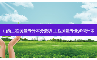 山西工程测量专升本分数线 工程测量专业如何升本
