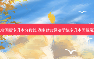 湖北省国贸专升本分数线 湖南财政经济学院专升本国贸录取线