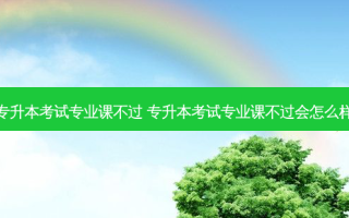 专升本考试专业课不过 专升本考试专业课不过会怎么样