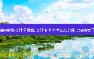 专升本湖南财务会计分数线 会计专升本考225分能上湖南女子学院吗