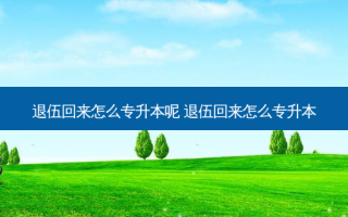 退伍回来怎么专升本呢 退伍回来怎么专升本