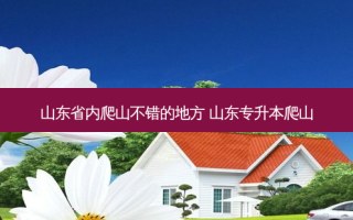 山东省内爬山不错的地方 山东专升本爬山