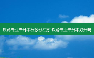 铁路专业专升本分数线江苏 铁路专业专升本好升吗