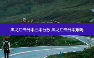 黑龙江专升本三本分数 黑龙江专升本难吗