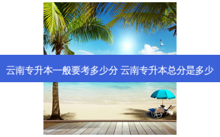 云南专升本一般要考多少分 云南专升本总分是多少