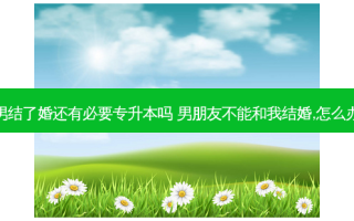 男结了婚还有必要专升本吗 男朋友不能和我结婚,怎么办