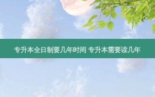 专升本全日制要几年时间 专升本需要读几年