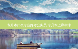 专升本什么专业好考公务员 专升本上岸牛津