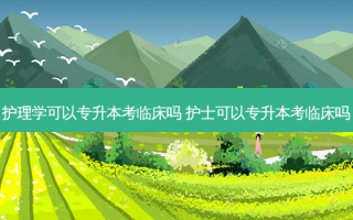 护理学可以专升本考临床吗 护士可以专升本考临床吗