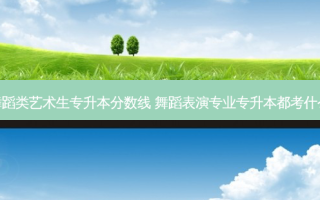 舞蹈类艺术生专升本分数线 舞蹈表演专业专升本都考什么