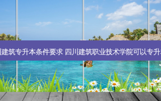 四川建筑专升本条件要求 四川建筑职业技术学院可以专升本吗