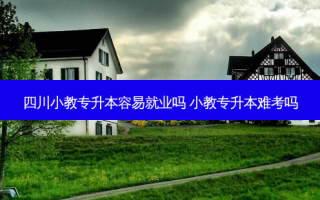 四川小教专升本容易就业吗 小教专升本难考吗