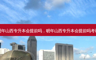 明年山西专升本会提前吗，明年山西专升本会提前吗考试