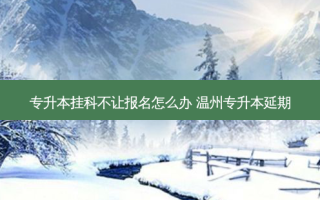专升本挂科不让报名怎么办 温州专升本延期