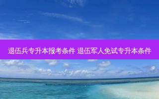 退伍兵专升本报考条件 退伍军人免试专升本条件