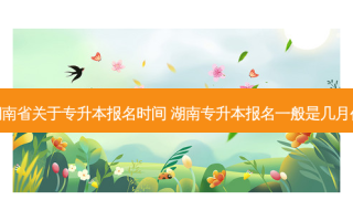湖南省关于专升本报名时间 湖南专升本报名一般是几月份