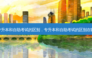 专升本和自助考试的区别，专升本和自助考试的区别在哪