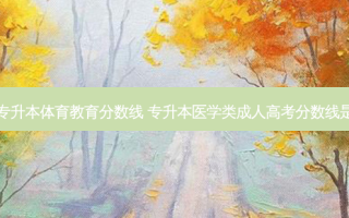 成人专升本体育教育分数线 专升本医学类成人高考分数线是多少