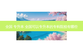全国 专升本 全国可以专升本的专科院校有哪些