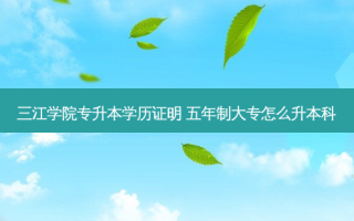三江学院专升本学历证明 五年制大专怎么升本科