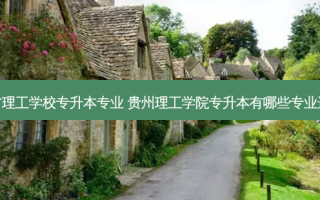 贵州省理工学校专升本专业 贵州理工学院专升本有哪些专业选择呢