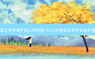 黑龙江专升本扩招几年时间 2023年黑龙江专升本会扩招吗